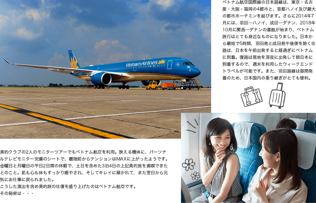 ベトナム航空国際線の日本路線は、東京・名古屋・大阪・福岡の4都市と、首都ハノイ及び最大の都市ホーチミンを結びます。さらに2014年7月には、羽田―ハノイ、成田―ダナン、2018年10月に関西―ダナンの運航が始まり、ベトナム旅行はとても身近なものになりました。日本から最短で5時間、羽田発と成田発午後便を除く往路は、日本を午前出発すると昼過ぎにベトナムに到着。復路は現地を深夜に出発して朝日本に到着するので、週末を利用したウィークエンドトラベルが可能です。また、羽田路線は昼間発着のため、日本国内の乗り継ぎがとても便利。美的クラブの2人のモニターツアーでもベトナム航空を利用。映える機体に、パーソナルテレビモニター完備のシートで、離陸前からテンションはMAXに上がったようです。金曜日と月曜日の平日2日間の休暇で、土日を含めた3泊4日の上記美的旅を満喫できたとのこと。肌も心も体もすっかり癒やされ、そしてキレイに磨かれて、また翌日から元気にお仕事に戻られました。こうした演出を含め美的旅の往復を盛り上げたのはベトナム航空です。その秘密は・・・