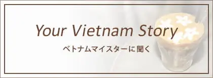 Your Vietnam Story ベトナムマイスターに聞く